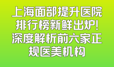 上海面部提升医院排行榜新鲜出炉！深度解析前六家正规医美机构