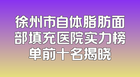 徐州市自体脂肪面部填充医院实力榜单前十名揭晓