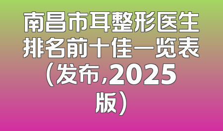 南昌市耳整形医生排名前十佳一览表（发布，2025版）