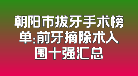 朝阳市拔牙手术榜单：前牙摘除术入围十强汇总