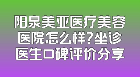阳泉美亚医疗美容医院怎么样？坐诊医生口碑评价分享