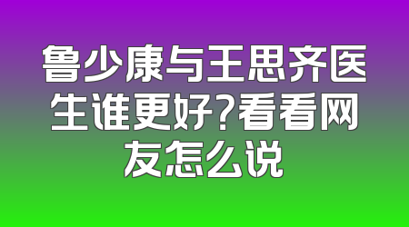鲁少康与王思齐医生谁更好？看看网友怎么说