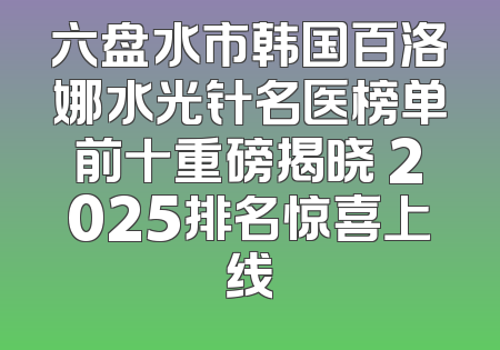 六盘水市韩国百洛娜水光针名医榜单前十重磅揭晓 2025排名惊喜上线