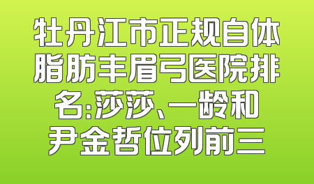 牡丹江市正规自体脂肪丰眉弓医院排名：莎莎、一龄和尹金哲位列前三