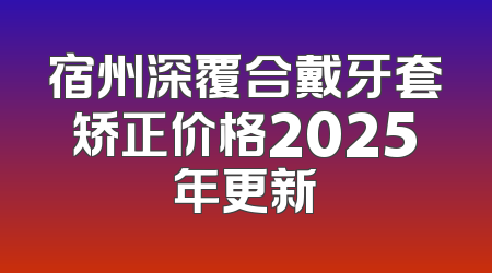 宿州深覆合戴牙套矫正价格2025年更新