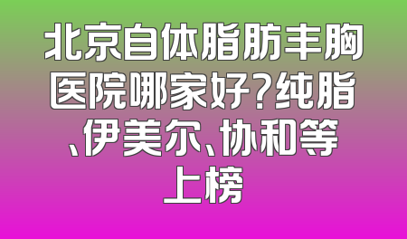 北京自体脂肪丰胸医院哪家好？纯脂、伊美尔、协和等上榜