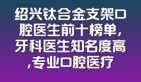 绍兴钛合金支架口腔医生前十榜单，牙科医生知名度高，专业口腔医疗
