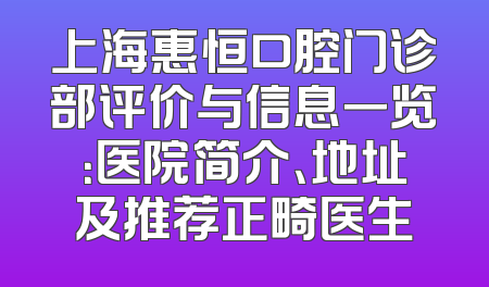 上海惠恒口腔门诊部评价与信息一览：医院简介、地址及推荐正畸医生