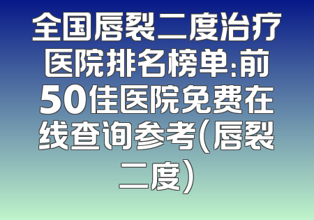 全国唇裂二度治疗医院排名榜单：前50佳医院免费在线查询参考（唇裂二度）