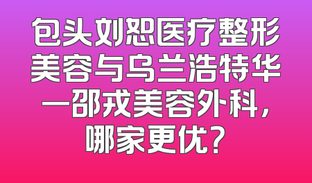 包头刘恕医疗整形美容与乌兰浩特华一邵戎美容外科，哪家更优？