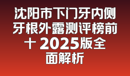沈阳市下门牙内侧牙根外露测评榜前十 2025版全面解析