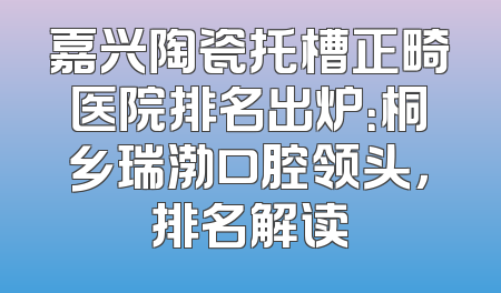 嘉兴陶瓷托槽正畸医院排名出炉：桐乡瑞渤口腔领头，排名解读
