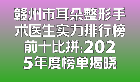 赣州市耳朵整形手术医生实力排行榜前十比拼：2025年度榜单揭晓