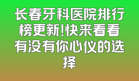 长春牙科医院排行榜更新！快来看看有没有你心仪的选择