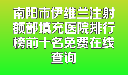 南阳市伊维兰注射额部填充医院排行榜前十名免费在线查询