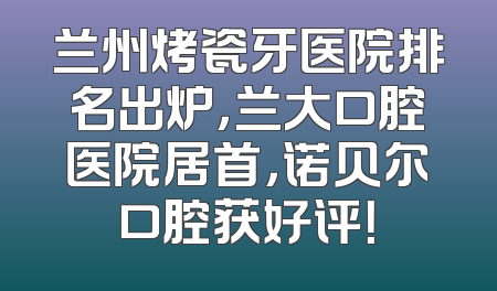 兰州烤瓷牙医院排名出炉，兰大口腔医院居首，诺贝尔口腔获好评！