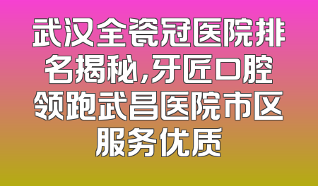 武汉全瓷冠医院排名揭秘，牙匠口腔领跑武昌医院市区服务优质