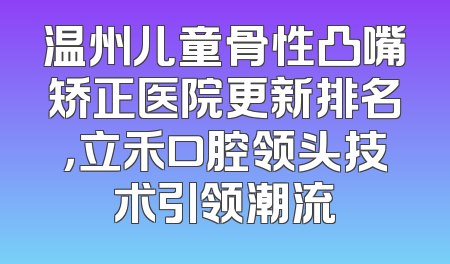 温州儿童骨性凸嘴矫正医院更新排名，立禾口腔领头技术引领潮流