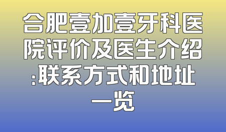 合肥壹加壹牙科医院评价及医生介绍：联系方式和地址一览