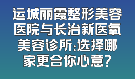 运城丽霞整形美容医院与长治新医氧美容诊所：选择哪家更合你心意？