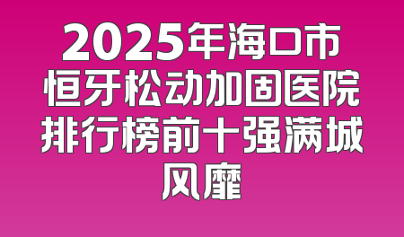 2025年海口市恒牙松动加固医院排行榜前十强满城风靡