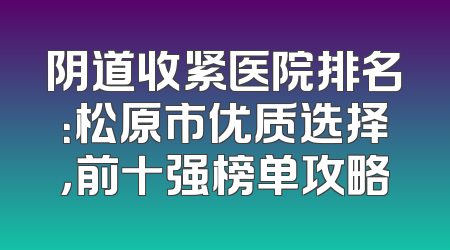 阴道收紧医院排名：松原市优质选择，前十强榜单攻略