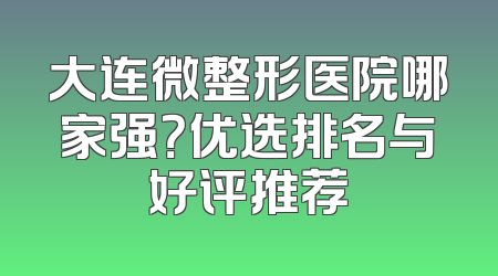 大连微整形医院哪家强？优选排名与好评推荐