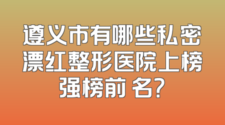 遵义市有哪些私密漂红整形医院上榜强榜前 名？