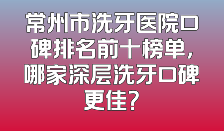 常州市洗牙医院口碑排名前十榜单，哪家深层洗牙口碑更佳？