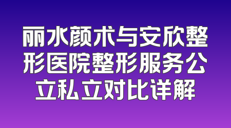 丽水颜术与安欣整形医院整形服务公立私立对比详解