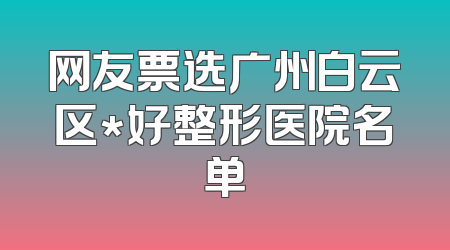 网友票选广州白云区*好整形医院名单