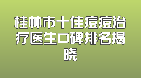 桂林市十佳痘痘治疗医生口碑排名揭晓