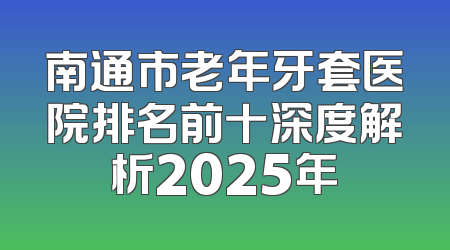 南通市老年牙套医院排名前十深度解析2025年