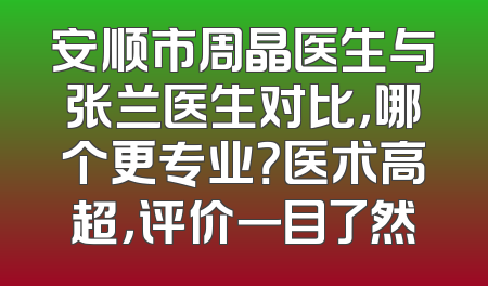 安顺市周晶医生与张兰医生对比，哪个更专业？医术高超，评价一目了然