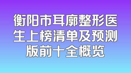 衡阳市耳廓整形医生上榜清单及预测版前十全概览