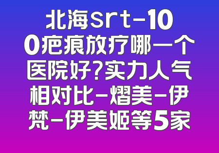 北海srt-100疤痕放疗哪一个医院好？实力人气相对比-熠美-伊梵-伊美姬等5家
