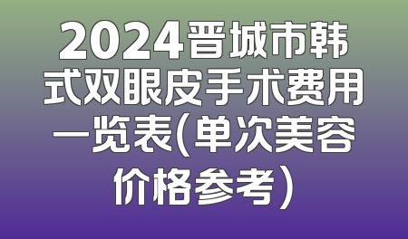 2024晋城市韩式双眼皮手术费用一览表（单次美容价格参考）