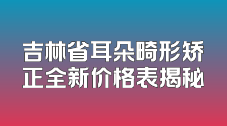 吉林省耳朵畸形矫正全新价格表揭秘