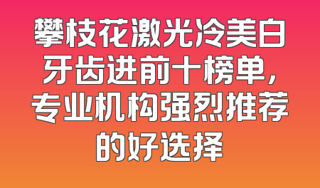 攀枝花激光冷美白牙齿进前十榜单，专业机构强烈推荐的好选择