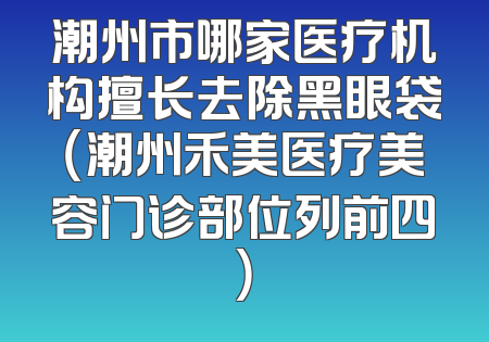 潮州市哪家医疗机构擅长去除黑眼袋（潮州禾美医疗美容门诊部位列前四）