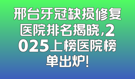 邢台牙冠缺损修复医院排名揭晓，2025上榜医院榜单出炉！