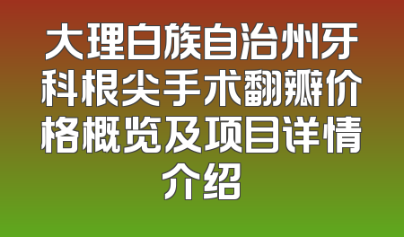 大理白族自治州牙科根尖手术翻瓣价格概览及项目详情介绍