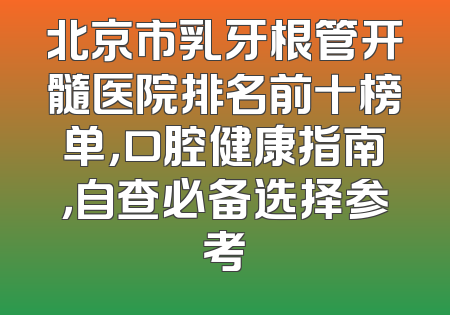 北京市乳牙根管开髓医院排名前十榜单，口腔健康指南，自查必备选择参考