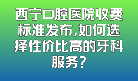 西宁口腔医院收费标准发布，如何选择性价比高的牙科服务？