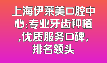 上海伊莱美口腔中心：专业牙齿种植，优质服务口碑，排名领头