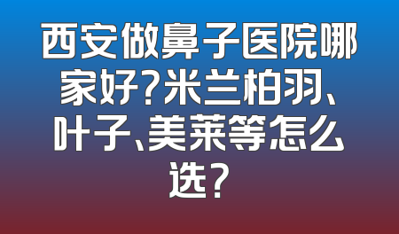 西安做鼻子医院哪家好？米兰柏羽、叶子、美莱等怎么选？
