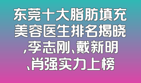 东莞十大脂肪填充美容医生排名揭晓，李志刚、戴新明、肖强实力上榜