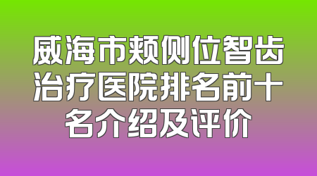 威海市颊侧位智齿治疗医院排名前十名介绍及评价