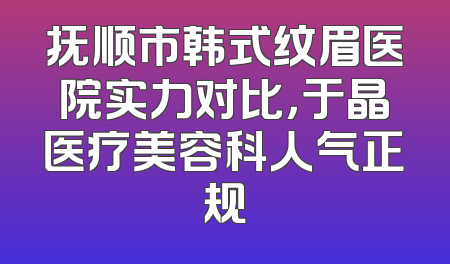 抚顺市韩式纹眉医院实力对比，于晶医疗美容科人气正规