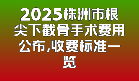 2025株洲市根尖下截骨手术费用公布，收费标准一览